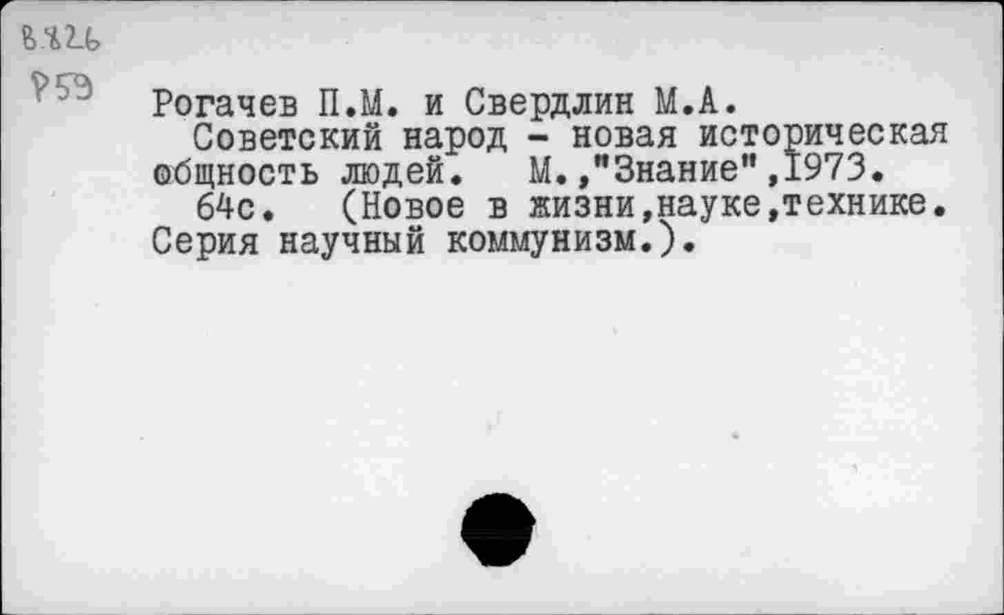 ﻿ь.ш га
Рогачев П.М. и Свердлин М.А.
Советский народ - новая историческая общность людей. М. /’Знание”,1973.
64с. (Новое в жизни,науке,технике. Серия научный коммунизм.).